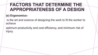 FACTORS THAT DETERMINE THE
APPROPRIATENESS OF A DESIGN
(e) Ergonomics-
is the art and science of designing the work to fit the worker to
achieve
optimum productivity and cost efficiency, and minimum risk of
injury.
 