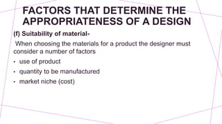 FACTORS THAT DETERMINE THE
APPROPRIATENESS OF A DESIGN
(f) Suitability of material-
When choosing the materials for a product the designer must
consider a number of factors
• use of product
• quantity to be manufactured
• market niche (cost)
 