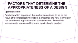 FACTORS THAT DETERMINE THE
APPROPRIATENESS OF A DESIGN
(g) Innovation-
Products which appear on the market sometimes do so as the
result of technological innovation. Sometimes the new technology
has an obvious application and sometimes not. Sometimes
technology is transferred from one application to another.
 