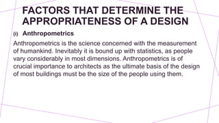 FACTORS THAT DETERMINE THE
APPROPRIATENESS OF A DESIGN
(i) Anthropometrics
Anthropometrics is the science concerned with the measurement
of humankind. Inevitably it is bound up with statistics, as people
vary considerably in most dimensions. Anthropometrics is of
crucial importance to architects as the ultimate basis of the design
of most buildings must be the size of the people using them.
 