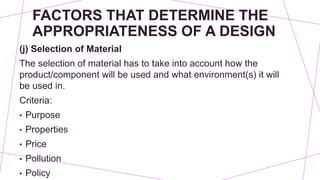 FACTORS THAT DETERMINE THE
APPROPRIATENESS OF A DESIGN
(j) Selection of Material
The selection of material has to take into account how the
product/component will be used and what environment(s) it will
be used in.
Criteria:
• Purpose
• Properties
• Price
• Pollution
• Policy
 