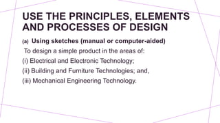 USE THE PRINCIPLES, ELEMENTS
AND PROCESSES OF DESIGN
(a) Using sketches (manual or computer-aided)
To design a simple product in the areas of:
(i) Electrical and Electronic Technology;
(ii) Building and Furniture Technologies; and,
(iii) Mechanical Engineering Technology.
 