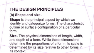THE DESIGN PRINCIPLES
(b) Shape and size-
Shape is the principal aspect by which we
identify and categorize forms. The characteristic
outline or surface configuration of a particular
form.
Size- The physical dimensions of length, width,
and depth of a form. While these dimensions
determine the proportions of a form, its scale is
determined by its size relative to other forms in
its context.
 