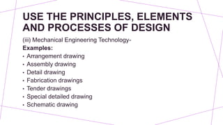 USE THE PRINCIPLES, ELEMENTS
AND PROCESSES OF DESIGN
(iii) Mechanical Engineering Technology-
Examples:
• Arrangement drawing
• Assembly drawing
• Detail drawing
• Fabrication drawings
• Tender drawings
• Special detailed drawing
• Schematic drawing
 