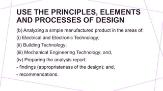USE THE PRINCIPLES, ELEMENTS
AND PROCESSES OF DESIGN
(b) Analyzing a simple manufactured product in the areas of:
(i) Electrical and Electronic Technology;
(ii) Building Technology;
(iii) Mechanical Engineering Technology; and,
(iv) Preparing the analysis report:
- findings (appropriateness of the design); and,
- recommendations.
 