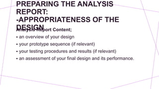 PREPARING THE ANALYSIS
REPORT:
-APPROPRIATENESS OF THE
DESIGN
Analysis Report Content;
 an overview of your design
 your prototype sequence (if relevant)
 your testing procedures and results (if relevant)
 an assessment of your final design and its performance.
 