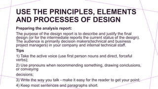USE THE PRINCIPLES, ELEMENTS
AND PROCESSES OF DESIGN
Preparing the analysis report:
The purpose of the design report is to describe and justify the final
design (or for the intermediate reports the current status of the design).
The audience is primarily decision makers(technical and business
project managers) in your company and internal technical staff.
Tips
1) Take the active voice (use first person nouns and direct, forceful
verbs);
2) Use pronouns when recommending something, drawing conclusions,
or conveying
decisions;
3) Write the way you talk - make it easy for the reader to get your point;
4) Keep most sentences and paragraphs short.
 
