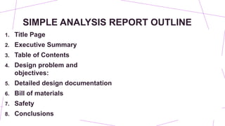 SIMPLE ANALYSIS REPORT OUTLINE
1. Title Page
2. Executive Summary
3. Table of Contents
4. Design problem and
objectives:
5. Detailed design documentation
6. Bill of materials
7. Safety
8. Conclusions
 