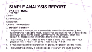SIMPLE ANALYSIS REPORT
OUTLINE
1. Title Page;
a)Date:
b)Subject/Topic:
c)Instructor:
d)Name/Team Members:
2. Executive Summary;
A. The purpose of the executive summary is to provide key information up-front,
such that while reading the report, a reader has expectations that are fulfilled on a
continuous basis. Key to a good Summary is the first sentence, which must
contain the most essential information that you wish to convey.
B. The summary is to be written as if the reader is totally uninformed about your
project and is not necessarily going to read the report itself.
C. It must include a short description of the project, the process and the results.
D. The Executive Summary is to be one page or less with one figure maximum.
 