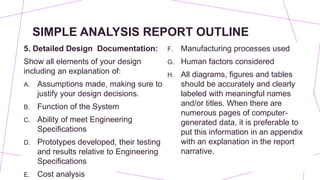 SIMPLE ANALYSIS REPORT OUTLINE
5. Detailed Design Documentation:
Show all elements of your design
including an explanation of:
A. Assumptions made, making sure to
justify your design decisions.
B. Function of the System
C. Ability of meet Engineering
Specifications
D. Prototypes developed, their testing
and results relative to Engineering
Specifications
E. Cost analysis
F. Manufacturing processes used
G. Human factors considered
H. All diagrams, figures and tables
should be accurately and clearly
labeled with meaningful names
and/or titles. When there are
numerous pages of computer-
generated data, it is preferable to
put this information in an appendix
with an explanation in the report
narrative.
 