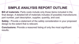 SIMPLE ANALYSIS REPORT OUTLINE
Bill of materials: Parts costs include only those items included in the
final design. A detailed bill of materials includes (if possible) manufacturer,
part number, part description, supplier, quantity, and cost.
Safety : Provide a statement of the safety consideration in your proposed
design to the extent that is relevant.
Conclusions: Provide a reasoned listing of only the most significant
results.
 