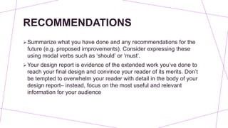 RECOMMENDATIONS
Summarize what you have done and any recommendations for the
future (e.g. proposed improvements). Consider expressing these
using modal verbs such as ‘should’ or ‘must’.
Your design report is evidence of the extended work you’ve done to
reach your final design and convince your reader of its merits. Don’t
be tempted to overwhelm your reader with detail in the body of your
design report– instead, focus on the most useful and relevant
information for your audience
 