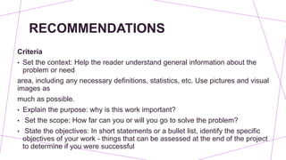 RECOMMENDATIONS
Criteria
• Set the context: Help the reader understand general information about the
problem or need
area, including any necessary definitions, statistics, etc. Use pictures and visual
images as
much as possible.
• Explain the purpose: why is this work important?
• Set the scope: How far can you or will you go to solve the problem?
• State the objectives: In short statements or a bullet list, identify the specific
objectives of your work - things that can be assessed at the end of the project
to determine if you were successful
 