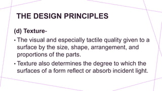 THE DESIGN PRINCIPLES
(d) Texture-
• The visual and especially tactile quality given to a
surface by the size, shape, arrangement, and
proportions of the parts.
• Texture also determines the degree to which the
surfaces of a form reflect or absorb incident light.
 