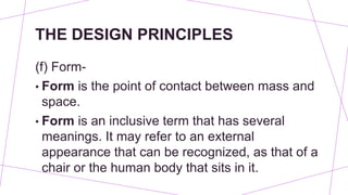 THE DESIGN PRINCIPLES
(f) Form-
• Form is the point of contact between mass and
space.
• Form is an inclusive term that has several
meanings. It may refer to an external
appearance that can be recognized, as that of a
chair or the human body that sits in it.
 