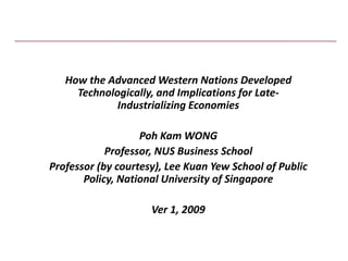How the Advanced Western Nations Developed 
     Technologically, and Implications for Late‐
             Industrializing Economies 

                   Poh Kam WONG
            Professor, NUS Business School
Professor (by courtesy), Lee Kuan Yew School of Public 
       Policy, National University of Singapore

                     Ver 1, 2009 
 