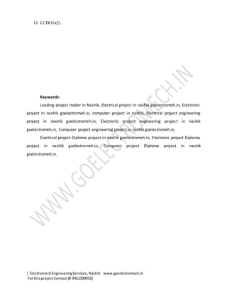 [ ElectromechEngineeringServices,Nashik www.goelectromech.in
Fot thisprojectContact @ 9421390933]
11. LCD(16x2).
Keywords-
Leading project maker in Nashik, Electrical project in nashik goelectromeh.in, Electronic
project in nashik goelectromeh.in, computer project in nashik, Electrical project engineering
project in nashik goelectromeh.in, Electronic project engineering project in nashik
goelectromeh.in, Computer project engineering project in nashik goelectromeh.in,
Electrical project Diploma project in nashik goelectromeh.in, Electronic project Diploma
project in nashik goelectromeh.in, Computer project Diploma project in nashik
goelectromeh.in.
 