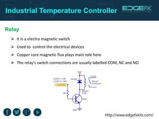 http://www.edgefxkits.com/
Industrial Temperature Controller
Relay
 It is a electro magnetic switch
 Used to control the electrical devices
 Copper core magnetic flux plays main role here
 The relay's switch connections are usually labelled COM, NC and NO
 