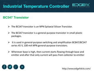 http://www.edgefxkits.com/
Industrial Temperature Controller
BC547 Transistor
 The BC547 transistor is an NPN Epitaxial Silicon Transistor.
 The BC547 transistor is a general-purpose transistor in small plastic
packages.
 It is used in general-purpose switching and amplification BC847/BC547
series 45 V, 100 mA NPN general-purpose transistors.
 Whenever base is high, then current starts flowing through base and
emitter and after that only current will pass from collector to emitter
 