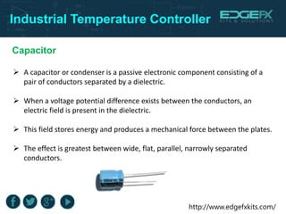 http://www.edgefxkits.com/
Industrial Temperature Controller
 A capacitor or condenser is a passive electronic component consisting of a
pair of conductors separated by a dielectric.
 When a voltage potential difference exists between the conductors, an
electric field is present in the dielectric.
 This field stores energy and produces a mechanical force between the plates.
 The effect is greatest between wide, flat, parallel, narrowly separated
conductors.
Capacitor
 