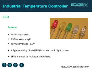 http://www.edgefxkits.com/
Industrial Temperature Controller
LED
Features
 Water Clear Lens
 850nm Wavelength
 Forward Voltage - 1.7V
 A light-emitting diode (LED) is an electronic light source.
 LEDs are used as indicator lamps here.
 