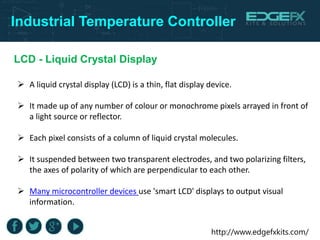 http://www.edgefxkits.com/
Industrial Temperature Controller
LCD - Liquid Crystal Display
 A liquid crystal display (LCD) is a thin, flat display device.
 It made up of any number of colour or monochrome pixels arrayed in front of
a light source or reflector.
 Each pixel consists of a column of liquid crystal molecules.
 It suspended between two transparent electrodes, and two polarizing filters,
the axes of polarity of which are perpendicular to each other.
 Many microcontroller devices use 'smart LCD' displays to output visual
information.
 