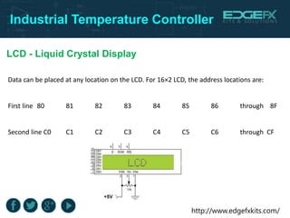 http://www.edgefxkits.com/
Industrial Temperature Controller
LCD - Liquid Crystal Display
Data can be placed at any location on the LCD. For 16×2 LCD, the address locations are:
First line 80 81 82 83 84 85 86 through 8F
Second line C0 C1 C2 C3 C4 C5 C6 through CF
 