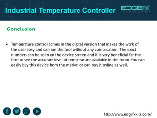 http://www.edgefxkits.com/
Industrial Temperature Controller
Conclusion
 Temperature control comes in the digital version that makes the work of
the user easy and can run the tool without any complication. The exact
numbers can be seen on the device screen and it is very beneficial for the
firm to see the accurate level of temperature available in the room. You can
easily buy this device from the market or can buy it online as well.
 