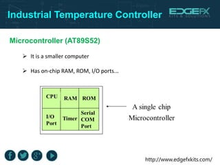 http://www.edgefxkits.com/
Industrial Temperature Controller
Microcontroller (AT89S52)
 It is a smaller computer
 Has on-chip RAM, ROM, I/O ports...
 