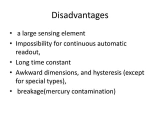 Disadvantages
• a large sensing element
• Impossibility for continuous automatic
readout,
• Long time constant
• Awkward dimensions, and hysteresis (except
for special types),
• breakage(mercury contamination)
 
