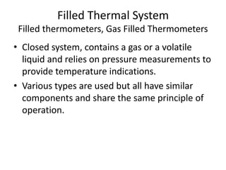 Filled Thermal System
Filled thermometers, Gas Filled Thermometers
• Closed system, contains a gas or a volatile
liquid and relies on pressure measurements to
provide temperature indications.
• Various types are used but all have similar
components and share the same principle of
operation.
 