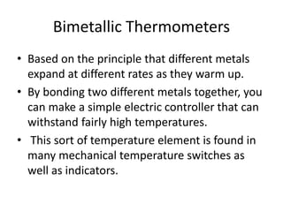 Bimetallic Thermometers
• Based on the principle that different metals
expand at different rates as they warm up.
• By bonding two different metals together, you
can make a simple electric controller that can
withstand fairly high temperatures.
• This sort of temperature element is found in
many mechanical temperature switches as
well as indicators.
 