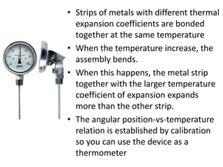 • Strips of metals with different thermal
expansion coefficients are bonded
together at the same temperature
• When the temperature increase, the
assembly bends.
• When this happens, the metal strip
together with the larger temperature
coefficient of expansion expands
more than the other strip.
• The angular position-vs-temperature
relation is established by calibration
so you can use the device as a
thermometer
 