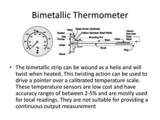 Bimetallic Thermometer
• The bimetallic strip can be wound as a helix and will
twist when heated. This twisting action can be used to
drive a pointer over a calibrated temperature scale.
These temperature sensors are low cost and have
accuracy ranges of between 2-5% and are mostly used
for local readings. They are not suitable for providing a
continuous output measurement
 