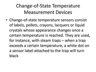 Change-of-State Temperature
Measurement Devices
• Change-of-state temperature sensors consist
of labels, pellets, crayons, lacquers or liquid
crystals whose appearance changes once a
certain temperature is reached. They are used,
for instance, with steam traps – when a trap
exceeds a certain temperature, a white dot on
a sensor label attached to the trap will turn
black
 