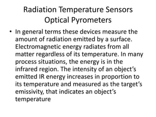 Radiation Temperature Sensors
Optical Pyrometers
• In general terms these devices measure the
amount of radiation emitted by a surface.
Electromagnetic energy radiates from all
matter regardless of its temperature. In many
process situations, the energy is in the
infrared region. The intensity of an object’s
emitted IR energy increases in proportion to
its temperature and measured as the target’s
emissivity, that indicates an object’s
temperature
 