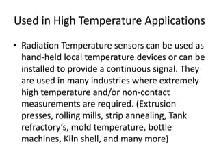 Used in High Temperature Applications
• Radiation Temperature sensors can be used as
hand-held local temperature devices or can be
installed to provide a continuous signal. They
are used in many industries where extremely
high temperature and/or non-contact
measurements are required. (Extrusion
presses, rolling mills, strip annealing, Tank
refractory’s, mold temperature, bottle
machines, Kiln shell, and many more)
 