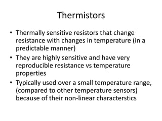Thermistors
• Thermally sensitive resistors that change
resistance with changes in temperature (in a
predictable manner)
• They are highly sensitive and have very
reproducible resistance vs temperature
properties
• Typically used over a small temperature range,
(compared to other temperature sensors)
because of their non-linear characterstics
 