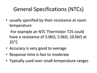 General Specifications (NTCs)
• usually specified by their resistance at room
temperature
-For example an NTC Thermistor T25 could
have a resistance of 3.0kΩ, 5.0kΩ, 10.0kΩ at
25°C
• Accuracy is very good to average
• Response time is fast to moderate
• Typically used over small temperature ranges
 