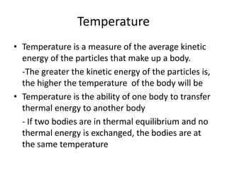 Temperature
• Temperature is a measure of the average kinetic
energy of the particles that make up a body.
-The greater the kinetic energy of the particles is,
the higher the temperature of the body will be
• Temperature is the ability of one body to transfer
thermal energy to another body
- If two bodies are in thermal equilibrium and no
thermal energy is exchanged, the bodies are at
the same temperature
 