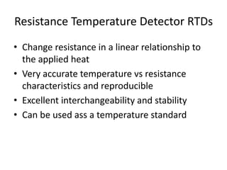 Resistance Temperature Detector RTDs
• Change resistance in a linear relationship to
the applied heat
• Very accurate temperature vs resistance
characteristics and reproducible
• Excellent interchangeability and stability
• Can be used ass a temperature standard
 