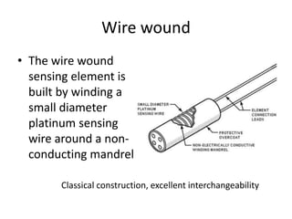 Wire wound
• The wire wound
sensing element is
built by winding a
small diameter
platinum sensing
wire around a non-
conducting mandrel
Classical construction, excellent interchangeability
 