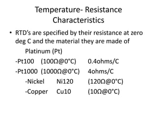 Temperature- Resistance
Characteristics
• RTD’s are specified by their resistance at zero
deg C and the material they are made of
Platinum (Pt)
-Pt100 (100Ω@0°C) 0.4ohms/C
-Pt1000 (1000Ω@0°C) 4ohms/C
-Nickel Ni120 (120Ω@0°C)
-Copper Cu10 (10Ω@0°C)
 