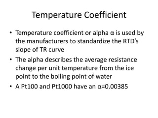 Temperature Coefficient
• Temperature coefficient or alpha α is used by
the manufacturers to standardize the RTD’s
slope of TR curve
• The alpha describes the average resistance
change per unit temperature from the ice
point to the boiling point of water
• A Pt100 and Pt1000 have an α=0.00385
 