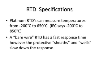 RTD Specifications
• Platinum RTD’s can measure temperatures
from -200°C to 650°C. (IEC says -200°C to
850°C)
• A “bare wire” RTD has a fast response time
however the protective “sheaths” and “wells”
slow down the response.
 
