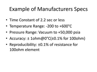 Example of Manufacturers Specs
• Time Constant of 2.2 sec or less
• Temperature Range: -200 to +600°C
• Pressure Range: Vacuum to +50,000 psia
• Accuracy: ± 1ohm@0°C(±0.1% for 100ohm)
• Reproducibility: ±0.1% of resistance for
100ohm element
 