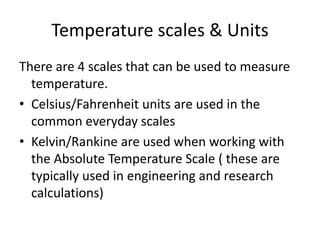 Temperature scales & Units
There are 4 scales that can be used to measure
temperature.
• Celsius/Fahrenheit units are used in the
common everyday scales
• Kelvin/Rankine are used when working with
the Absolute Temperature Scale ( these are
typically used in engineering and research
calculations)
 