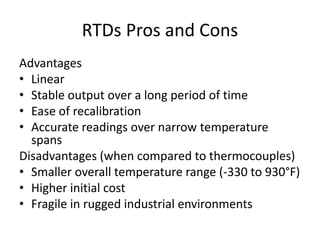 RTDs Pros and Cons
Advantages
• Linear
• Stable output over a long period of time
• Ease of recalibration
• Accurate readings over narrow temperature
spans
Disadvantages (when compared to thermocouples)
• Smaller overall temperature range (-330 to 930°F)
• Higher initial cost
• Fragile in rugged industrial environments
 