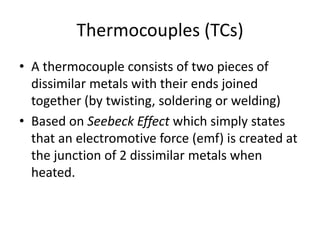 Thermocouples (TCs)
• A thermocouple consists of two pieces of
dissimilar metals with their ends joined
together (by twisting, soldering or welding)
• Based on Seebeck Effect which simply states
that an electromotive force (emf) is created at
the junction of 2 dissimilar metals when
heated.
 