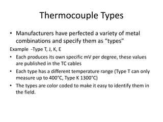 Thermocouple Types
• Manufacturers have perfected a variety of metal
combinations and specify them as “types”
Example -Type T, J, K, E
• Each produces its own specific mV per degree, these values
are published in the TC cables
• Each type has a different temperature range (Type T can only
measure up to 400°C, Type K 1300°C)
• The types are color coded to make it easy to identify them in
the field.
 